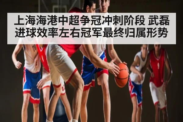 上海海港中超争冠冲刺阶段 武磊进球效率左右冠军最终归属形势
